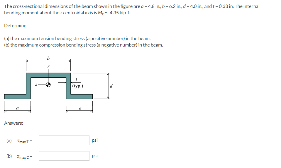 The cross-sectional dimensions of the beam shown in the figure are a = 4.8 in., b = 6.2 in., d = 4.0 in., and t = 0.33 in. The internal
bending moment about the z centroidal axis is M, = -4.35 kip-ft.
Determine
(a) the maximum tension bending stress (a positive number) in the beam.
(b) the maximum compression bending stress (a negative number) in the beam.
y
(typ.)
d
a
a
Answers:
(a) OmaxT=
psi
(b) Omax C=
psi
