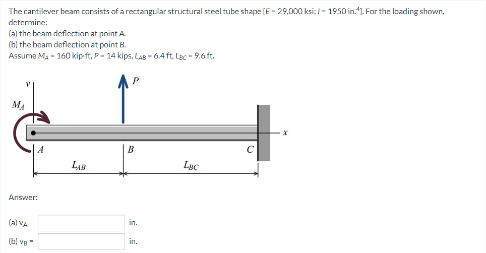 The cantilever beam consists of a rectangular structural steel tube shape [E = 29,000 ksi; I = 1950 in.4]. For the loading shown,
determine:
(a) the beam deflection at point A.
(b) the beam deflection at point B.
Assume MA = 160 kip-ft, P = 14 kips, LAB = 6.4 ft, LBC = 9.6 ft.
MA
В
LAB
LBC
Answer:
in.
(a) VA =
(b) VB =
in.
