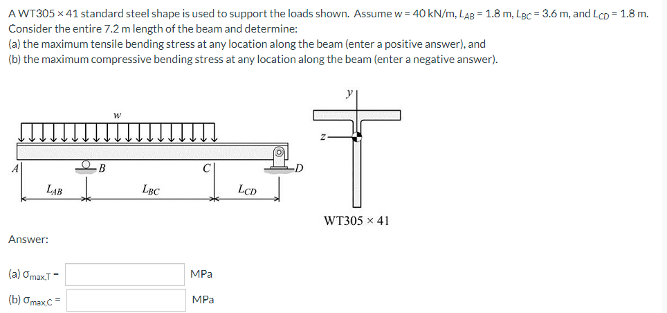 A WT305 x 41 standard steel shape is used to support the loads shown. Assume w = 40 kN/m, LAB = 1.8 m, LBC = 3.6 m, and LcD = 1.8 m.
Consider the entire 7.2 m length of the beam and determine:
(a) the maximum tensile bending stress at any location along the beam (enter a positive answer), and
(b) the maximum compressive bending stress at any location along the beam (enter a negative answer).
LAB
LBC
LCD
WT305 x 41
Answer:
(a) OmaxT=
MPa
(b) ƠmaxC=
MPa
