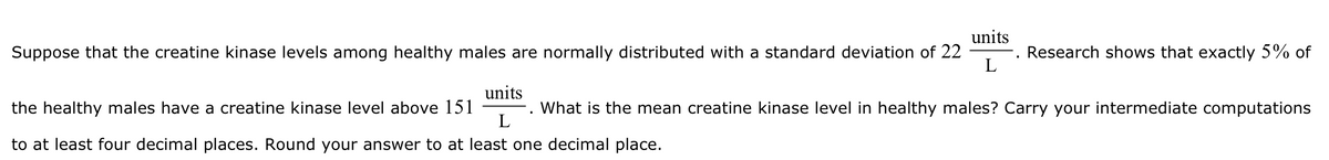 Suppose that the creatine kinase levels among healthy males are normally distributed with a standard deviation of 22
units
L
Research shows that exactly 5% of
the healthy males have a creatine kinase level above 151
units
What is the mean creatine kinase level in healthy males? Carry your intermediate computations
L
to at least four decimal places. Round your answer to at least one decimal place.
