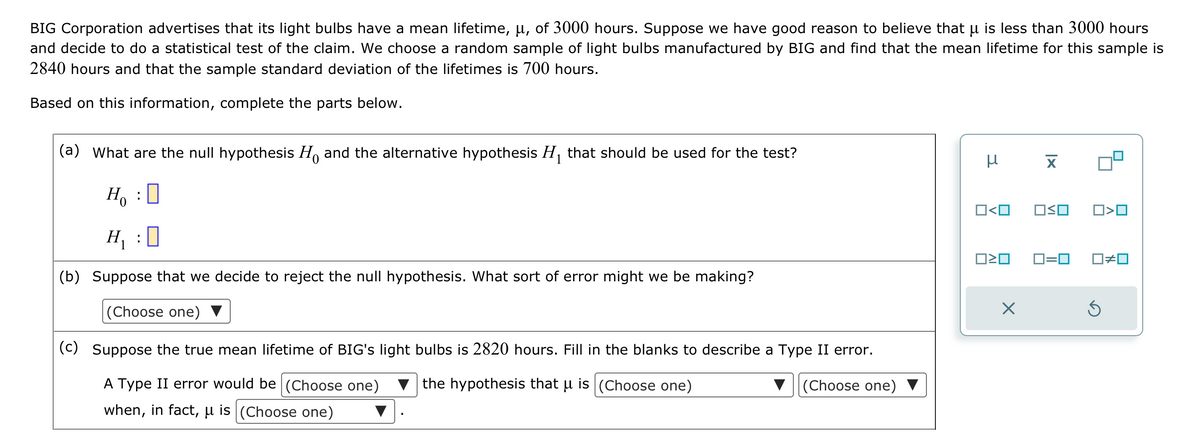 BIG Corporation advertises that its light bulbs have a mean lifetime, µ, of 3000 hours. Suppose we have good reason to believe that u is less than 3000 hours
and decide to do a statistical test of the claim. We choose a random sample of light bulbs manufactured by BIG and find that the mean lifetime for this sample is
2840 hours and that the sample standard deviation of the lifetimes is 700 hours.
Based on this information, complete the parts below.
(a) What are the null hypothesis H and the alternative hypothesis H₁ that should be used for the test?
:
0
H₁:0
(b) Suppose that we decide to reject the null hypothesis. What sort of error might we be making?
(Choose one)
(c) Suppose the true mean lifetime of BIG's light bulbs is 2820 hours. Fill in the blanks to describe a Type II error.
(Choose one)
A Type II error would be (Choose one) the hypothesis that u is (Choose one)
when, in fact, u is (Choose one)
Ho
нх
O<O OSO
ロミロ
X
☐>0
0=0 ☐#0
Ś