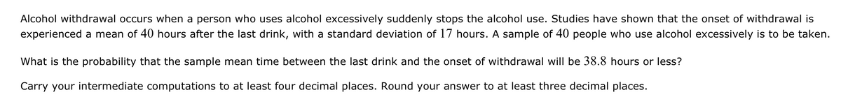 Alcohol withdrawal occurs when a person who uses alcohol excessively suddenly stops the alcohol use. Studies have shown that the onset of withdrawal is
experienced a mean of 40 hours after the last drink, with a standard deviation of 17 hours. A sample of 40 people who use alcohol excessively is to be taken.
What is the probability that the sample mean time between the last drink and the onset of withdrawal will be 38.8 hours or less?
Carry your intermediate computations to at least four decimal places. Round your answer to at least three decimal places.