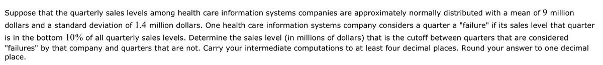 Suppose that the quarterly sales levels among health care information systems companies are approximately normally distributed with a mean of 9 million
dollars and a standard deviation of 1.4 million dollars. One health care information systems company considers a quarter a "failure" if its sales level that quarter
is in the bottom 10% of all quarterly sales levels. Determine the sales level (in millions of dollars) that is the cutoff between quarters that are considered
"failures" by that company and quarters that are not. Carry your intermediate computations to at least four decimal places. Round your answer to one decimal
place.