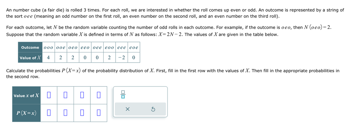 An number cube (a fair die) is rolled 3 times. For each roll, we are interested in whether the roll comes up even or odd. An outcome is represented by a string of
the sort oee (meaning an odd number on the first roll, an even number on the second roll, and an even number on the third roll).
For each outcome, let N be the random variable counting the number of odd rolls in each outcome. For example, if the outcome is oeo, then N (oeo) = 2.
Suppose that the random variable X is defined in terms of N as follows: X=2N-2. The values of X are given in the table below.
Outcome 000 00e0eo eeo|oee eoo eeeeoe
2 2 00 2 -2 0
Value of X 4
Calculate the probabilities P(X=x) of the probability distribution of X. First, fill in the first row with the values of X. Then fill in the appropriate probabilities in
the second row.
Value X of X
P (X=x)
0 0
0 0 0
0
0
X