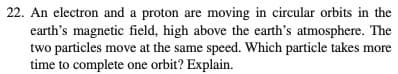 22. An electron and a proton are moving in circular orbits in the
earth's magnetic field, high above the earth's atmosphere. The
two particles move at the same speed. Which particle takes more
time to complete one orbit? Explain.
