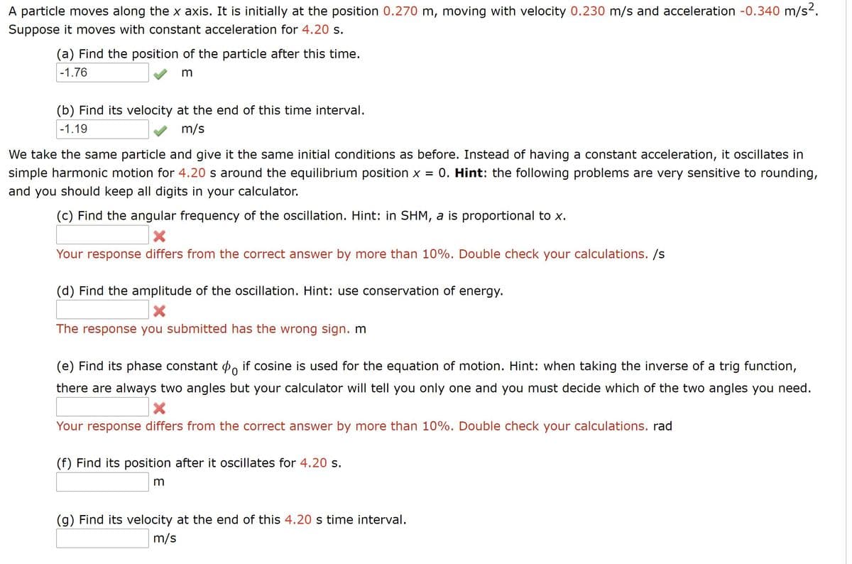 A particle moves along the x axis. It is initially at the position 0.270 m, moving with velocity 0.230 m/s and acceleration -0.340 m/s2.
Suppose it moves with constant acceleration for 4.20 s.
(a) Find the position of the particle after this time.
|-1.76
(b) Find its velocity at the end of this time interval.
-1.19
m/s
We take the same particle and give it the same initial conditions as before. Instead of having a constant acceleration, it oscillates in
simple harmonic motion for 4.20 s around the equilibrium position x =
0. Hint: the following problems are very sensitive to rounding,
and you should keep all digits in your calculator.
(c) Find the angular frequency of the oscillation. Hint: in SHM, a is proportional to x.
Your response differs from the correct answer by more than 10%. Double check your calculations. /s
(d) Find the amplitude of the oscillation. Hint: use conservation of energy.
The response you submitted has the wrong sign. m
(e) Find its phase constant P, if cosine is used for the equation of motion. Hint: when taking the inverse of a trig function,
there are always two angles but your calculator will tell you only one and you must decide which of the two angles you need.
Your response differs from the correct answer by more than 10%. Double check your calculations. rad
(f) Find its position after it oscillates for 4.20 s.
m
(g) Find its velocity at the end of this 4.20 s time interval.
m/s
