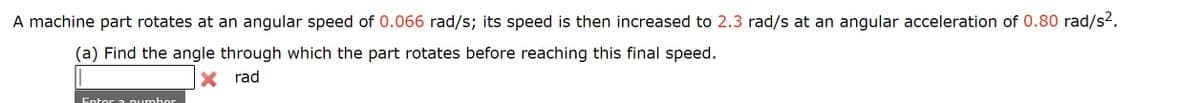 A machine part rotates at an angular speed of 0.066 rad/s; its speed is then increased to 2.3 rad/s at an angular acceleration of 0.80 rad/s2.
(a) Find the angle through which the part rotates before reaching this final speed.
X rad
Enter a pumber
