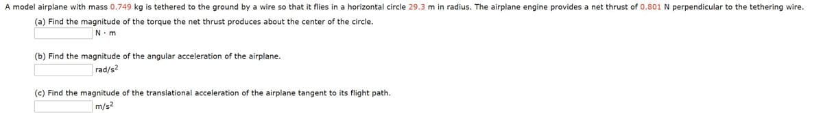 A model airplane with mass 0.749 kg is tethered to the ground by a wire so that it flies in a horizontal circle 29.3 m in radius. The airplane engine provides a net thrust of 0.801 N perpendicular to the tethering wire.
(a) Find the magnitude of the torque the net thrust produces about the center of the circle.
N: m
(b) Find the magnitude of the angular acceleration of the airplane.
rad/s?
(c) Find the magnitude of the translational acceleration of the airplane tangent to its flight path.
m/s?
