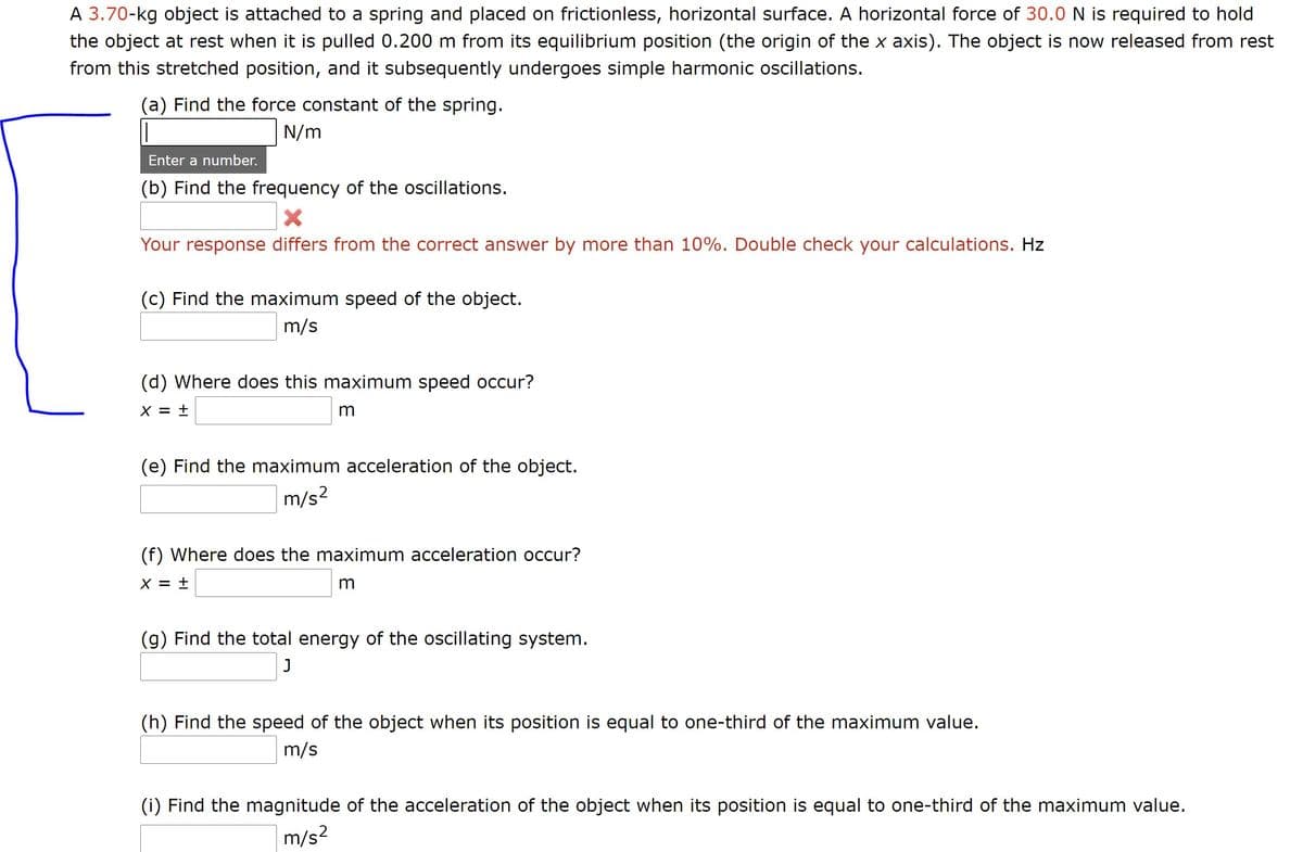A 3.70-kg object is attached to a spring and placed on frictionless, horizontal surface. A horizontal force of 30.0 N is required to hold
the object at rest when it is pulled 0.200 m from its equilibrium position (the origin of the x axis). The object is now released from rest
from this stretched position, and it subsequently undergoes simple harmonic oscillations.
(a) Find the force constant of the spring.
N/m
Enter a number.
(b) Find the frequency of the oscillations.
Your response differs from the correct answer by more than 10%. Double check your calculations. Hz
(c) Find the maximum speed of the object.
m/s
(d) Where does this maximum speed occur?
X = ±
(e) Find the maximum acceleration of the object.
m/s2
(f) Where does the maximum acceleration occur?
X =
(g) Find the total energy of the oscillating system.
(h) Find the speed of the object when its position is equal to one-third of the maximum value.
m/s
(i) Find the magnitude of the acceleration of the object when its position is equal to one-third of the maximum value.
m/s2
