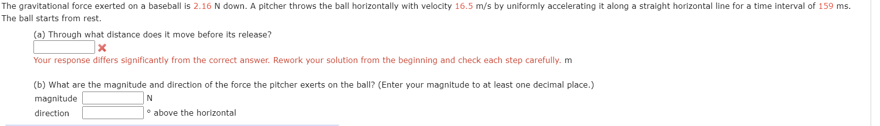 (a) Through what distance does it move before its release?
Your response differs significantly from the correct answer. Rework your solution from the beginning and check each step carefully. m
(b) What are the magnitude and direction of the force the pitcher exerts on the ball? (Enter your magnitude to at least one decimal place.)
magnitude
direction
° above the horizontal
