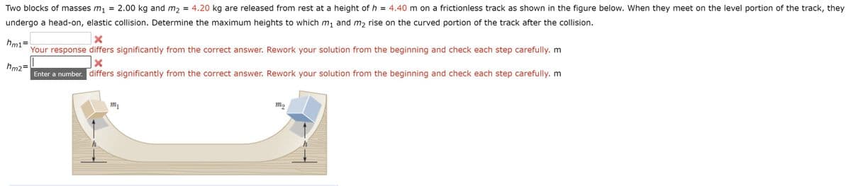 Two blocks of masses m1
2.00 kg and m2 = 4.20 kg are released from rest at a height of h = 4.40 m on a frictionless track as shown in the figure below. When they meet on the level portion of the track, they
undergo a head-on, elastic collision. Determine the maximum heights to which m1 and m2 rise on the curved portion of the track after the collision.
hm1=
Your response differs significantly from the correct answer. Rework your solution from the beginning and check each step carefully. m
hm2=
Enter a number. differs significantly from the correct answer. Rework your solution from the beginning and check each step carefully. m
m1
m2
