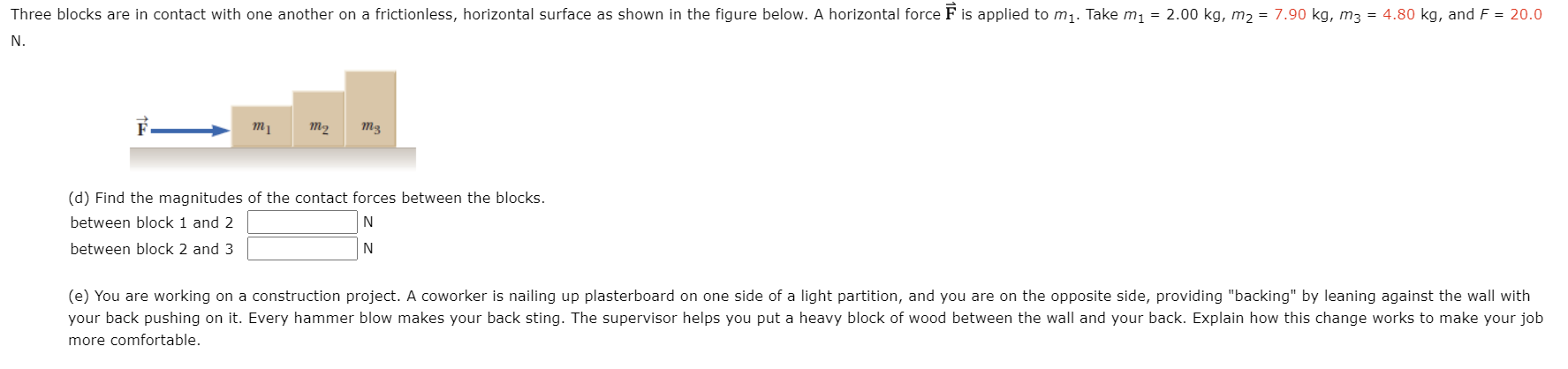 Three blocks are in contact with one another on a frictionless, horizontal surface as shown in the figure below. A horizontal force F is applied to m1. Take m1 = 2.00 kg, m2 = 7.90 kg, m3 = 4.80 kg, and F = 20.0
N.
m2
(d) Find the magnitudes of the contact forces between the blocks.
between block 1 and 2
N
between block 2 and 3
N
(e) You are working on a construction project. A coworker is nailing up plasterboard on one side of a light partition, and you are on the opposite side, providing "backing" by leaning against the wall with
your back pushing on it. Every hammer blow makes your back sting. The supervisor helps you put a heavy block of wood between the wall and your back. Explain how this change works to make your job
more comfortable.
