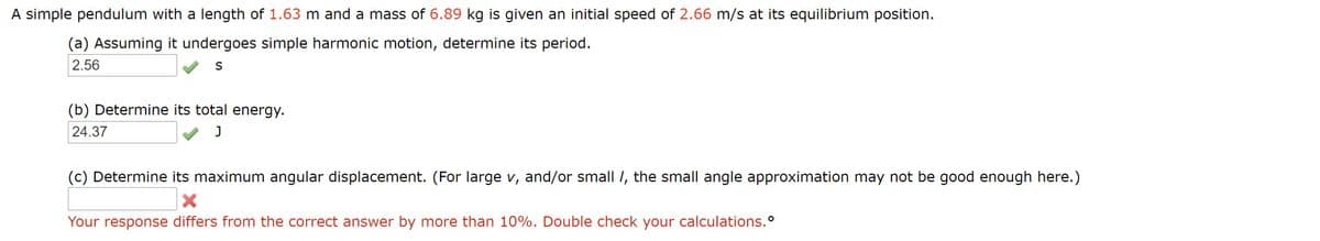 A simple pendulum with a length of 1.63 m and a mass of 6.89 kg is given an initial speed of 2.66 m/s at its equilibrium position.
(a) Assuming it undergoes simple harmonic motion, determine its period.
2.56
(b) Determine its total energy.
24.37
(c) Determine its maximum angular displacement. (For large v, and/or small I, the small angle approximation may not be good enough here.)
Your response differs from the correct answer by more than 10%. Double check your calculations.°
