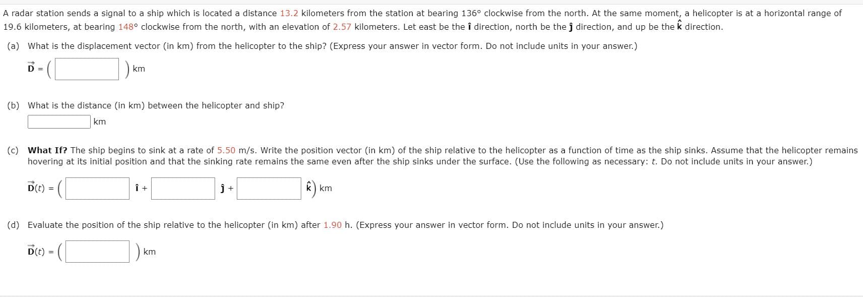 A radar station sends a signal to a ship which is located a distance 13.2 kilometers from the station at bearing 136° clockwise from the north. At the same moment, a helicopter is at a horizontal range of
19.6 kilometers, at bearing 148° clockwise from the north, with an elevation of 2.57 kilometers. Let east be the î direction, north be the j direction, and up be the k direction.
(a) What is the displacement vector (in km) from the helicopter to the ship? (Express your answer in vector form. Do not include units in your answer.)
D =
km
(b) What is the distance (in km) between the helicopter and ship?
km
(c) What If? The ship begins to sink at a rate of 5.50 m/s. Write the position vector (in km) of the ship relative to the helicopter as a function of time as the ship sinks. Assume that the helicopter remains
hovering at its initial position and that the sinking rate remains the same even after the ship sinks under the surface. (Use the following as necessary: t. Do not include units in your answer.)
D() =
k) km
(d) Evaluate the position of the ship relative to the helicopter (in km) after 1.90 h. (Express your answer in vector form. Do not include units in your answer.)
D(t) =
km
