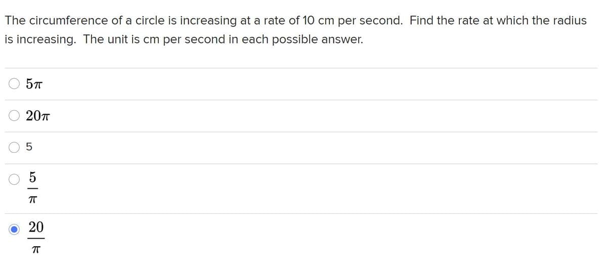 **Problem Statement:**

The circumference of a circle is increasing at a rate of 10 cm per second. Find the rate at which the radius is increasing. The unit is cm per second in each possible answer.

**Possible Answers:**

- \(5\pi\)
- \(20\pi\)
- \(5\)
- \(\frac{5}{\pi}\)
- \(\frac{20}{\pi}\) (This is the selected answer)

**Explanation for Educators:**

To solve this problem, use the formula for the circumference of a circle: \(C = 2\pi r\).

Given that \(\frac{dC}{dt} = 10\) cm/s, you need to determine \(\frac{dr}{dt}\).

Using the derivative of the circumference with respect to time: 

\[
\frac{dC}{dt} = 2\pi \frac{dr}{dt}
\]

Substitute the given rate of change of the circumference:

\[
10 = 2\pi \frac{dr}{dt}
\]

Solving for \(\frac{dr}{dt}\):

\[
\frac{dr}{dt} = \frac{10}{2\pi} = \frac{5}{\pi}
\]

Therefore, the rate at which the radius is increasing is \(\frac{5}{\pi}\) cm per second.