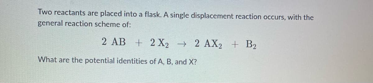 Two reactants are placed into a flask. A single displacement reaction occurs, with the
general reaction scheme of:
2 AB + 2X2 → 2 AX2 + B2
What are the potential identities of A, B, and X?
