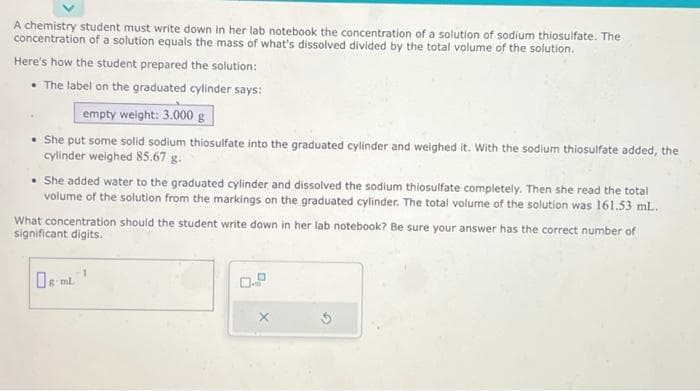 A chemistry student must write down in her lab notebook the concentration of a solution of sodium thiosulfate. The
concentration of a solution equals the mass of what's dissolved divided by the total volume of the solution.
Here's how the student prepared the solution:
• The label on the graduated cylinder says:
empty weight: 3.000 g
She put some solid sodium thiosulfate into the graduated cylinder and weighed it. With the sodium thiosulfate added, the
cylinder weighed 85.67 g.
• She added water to the graduated cylinder and dissolved the sodium thiosulfate completely. Then she read the total
volume of the solution from the markings on the graduated cylinder. The total volume of the solution was 161.53 mL.
What concentration should the student write down in her lab notebook? Be sure your answer has the correct number of
significant digits.
g-ml.