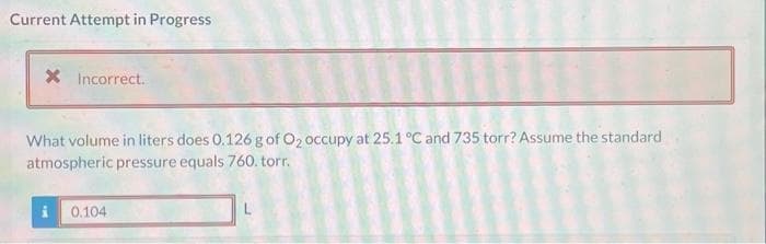 Current Attempt in Progress
X Incorrect.
What volume in liters does 0.126 g of O₂ occupy at 25.1 °C and 735 torr? Assume the standard
atmospheric pressure equals 760. torr.
0.104