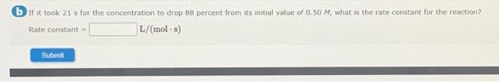 b If it took 21 s for the concentration to drop 88 percent from its initial value of 0.50 M, what is the rate constant for the reaction?
Rate constant =
L/(mol-s)
Submit