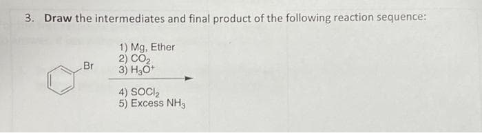 3. Draw the intermediates and final product of the following reaction sequence:
1) Mg, Ether
2) CO2
3) H₂O+
Br
4) SOCI₂
5) Excess NH3