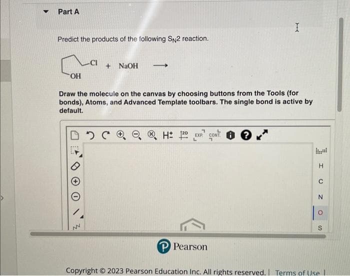 Part A
Predict the products of the following SN2 reaction.
+ NaOH
DDC
로
OH
Draw the molecule on the canvas by choosing buttons from the Tools (for
bonds), Atoms, and Advanced Template toolbars. The single bond is active by
default.
NN
→
H2D EXP CONT?
I
P Pearson
H
C
Z
O
S
Copyright © 2023 Pearson Education Inc. All rights reserved. Terms of Use |