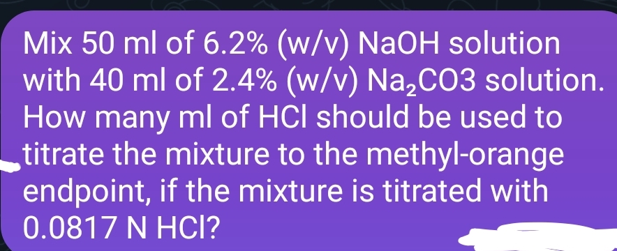 Mix 50 ml of 6.2% (w/v) NaOH solution
with 40 ml of 2.4% (w/v) Na₂CO3 solution.
How many ml of HCI should be used to
titrate the mixture to the methyl-orange
endpoint, if the mixture is titrated with
0.0817 N HCI?