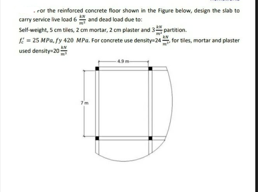 . ror the reinforced concrete floor shown in the Figure below, design the slab to
carry service live load 6 and dead load due to:
KN
m²
Self-weight, 5 cm tiles, 2 cm mortar, 2 cm plaster and 3-5 partition.
kN
m²
f = 25 MPa, fy 420 MPa. For concrete use density=24 for tiles, mortar and plaster
kN
used density=20
m3
7m
kN
m3'
4.9 m-