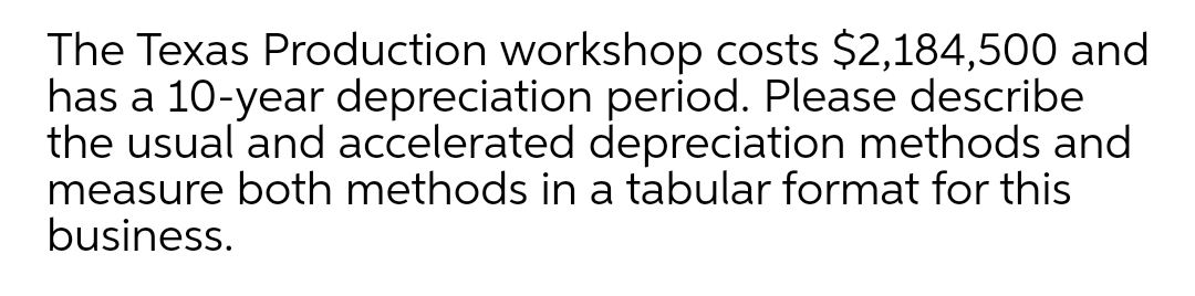 The Texas Production workshop costs $2,184,500 and
has a 10-year depreciation period. Please describe
the usual and accelerated depreciation methods and
measure both methods in a tabular format for this
business.
