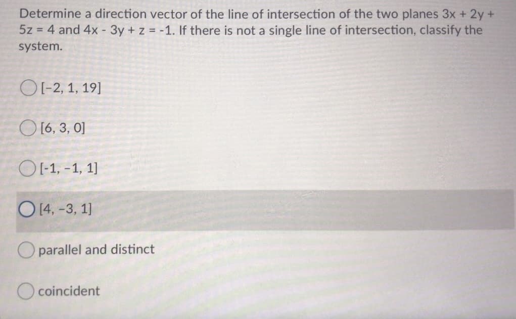 Determine a direction vector of the line of intersection of the two planes 3x + 2y+
5z = 4 and 4x - 3y + z = -1. If there is not a single line of intersection, classify the
system.
OI-2, 1, 19]
O 16, 3, 0]
OI-1, -1, 1]
O 14, -3, 1]
O parallel and distinct
O coincident
