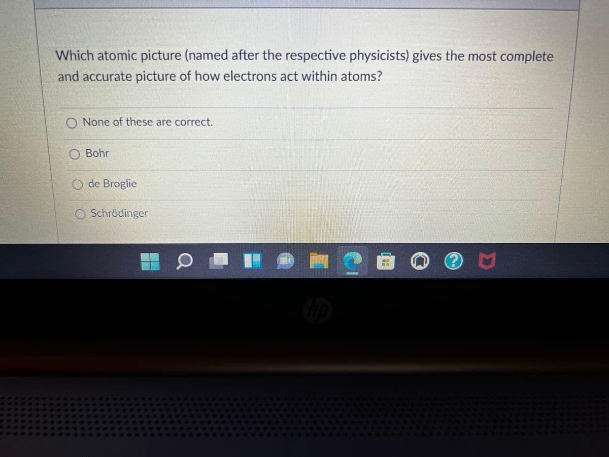 Which atomic picture (named after the respective physicists) gives the most complete
and accurate picture of how electrons act within atoms?
O None of these are correct.
O Bohr
O de Broglie
O Schrödinger
