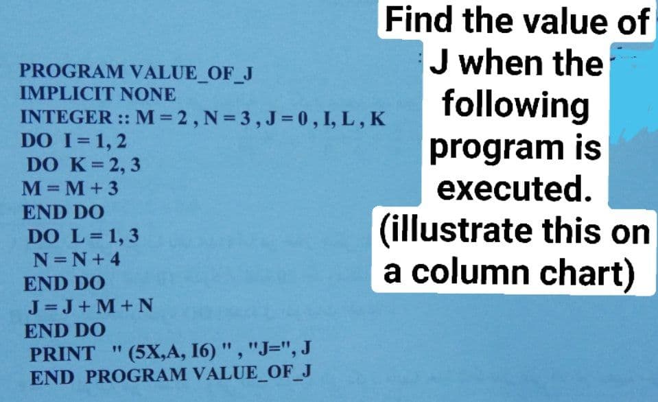 Find the value of
J when the
following
program is
executed.
PROGRAM VALUE_OF_J
IMPLICIT NONE
INTEGER :: M=2, N= 3, J = 0 , I, L, K
DO I=1, 2
DO K=2, 3
M= M+ 3
%3D
END DO
(illustrate this on
a column chart)
DO L=1, 3
N=N+4
END DO
J=J+ M+N
END DO
PRINT "(5X,A, 16) ", "J=", J
END PROGRAM VALUE_OF_J
