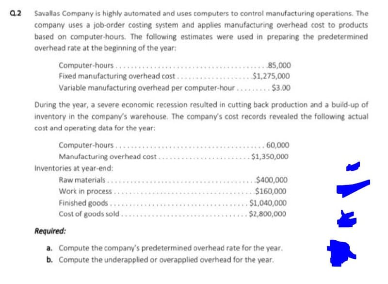 a2 Savallas Company is highly automated and uses computers to control manufacturing operations. The
company uses a job-order costing system and applies manufacturing overhead cost to products
based on computer-hours. The following estimates were used in preparing the predetermined
overhead rate at the beginning of the year:
Computer-hours
Fixed manufacturing overhead cost...
Variable manufacturing overhead per computer-hour.... $3.00
..85,000
$1,275,000
During the year, a severe economic recession resulted in cutting back production and a build-up of
inventory in the company's warehouse. The company's cost records revealed the following actual
cost and operating data for the year:
Computer-hours...
Manufacturing overhead cost...
Inventories at year-end:
Raw materials...
Work in process.
Finished goods..
Cost of goods sold.
.... 60,000
.$1,350,000
$400,000
$160,000
.$1,040,000
$2,800,000
Required:
a. Compute the company's predetermined overhead rate for the year.
b. Compute the underapplied or overapplied overhead for the year.
