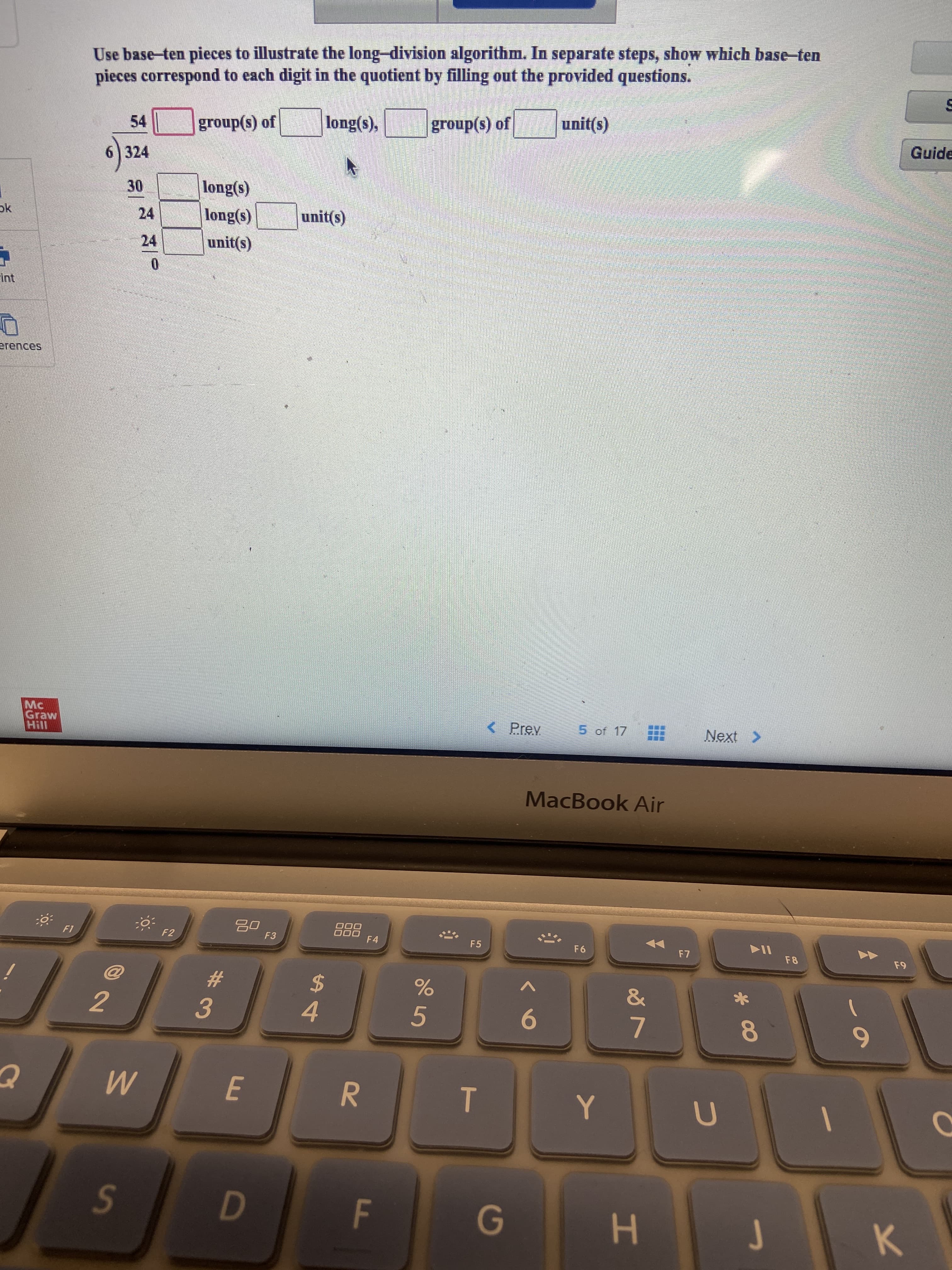 T
Use base-ten pieces to illustrate the long-division algorithm. In separate steps, show which base-ten
pieces correspond to each digit in the quotient by filling out the provided questions.
JO (s)dno18
unit(s)
group(s) of
Guide
54
(s)o
6)324
30
24
(s)Buo
long(s)
unit(s)
ok
24
(shun
Mc
Graw
< Prey
5 of 17
Next >
MacBook Air
0O0
F4
F1
F2
F3
F5
F6
F8
61
2
2$
9.
6.
4.
5.
3.
7.
R.
K.

