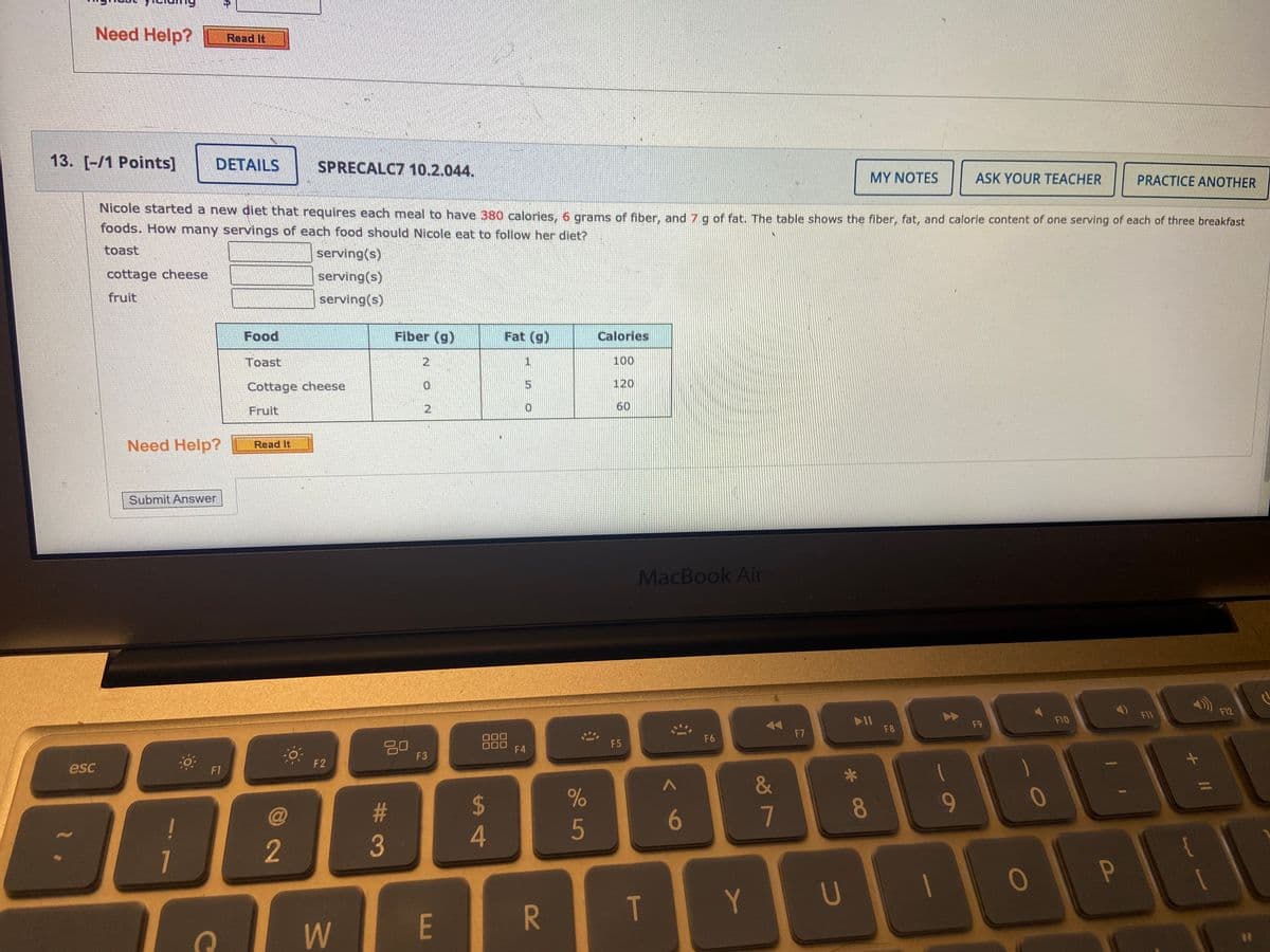 Need Help?
Read It
13. [-/1 Points]
DETAILS
SPRECALC7 10.2.044.
MY NOTES
ASK YOUR TEACHER
PRACTICE ANOTHER
Nicole started a new diet that requires each meal to have 380 calories, 6 grams of fiber, and 7 g of fat. The table shows the fiber, fat, and calorie content of one serving of each of three breakfast
foods. How many servings of each food should Nicole eat to follow her diet?
toast
serving(s)
cottage cheese
serving(s)
fruit
serving(s)
Food
Fiber (g)
Fat (g)
Calories
Toast
2
1
100
Cottage cheese
120
Fruit
2.
60
Need Help?
Read It
Submit Answer
MacBook Air
F11
F12
F9
F10
F7
F8
20
F3
F6
ロロロ
F4
F5
esc
F2
F1
&
23
2$
80
9-
0
5
6
1
2
3
T
Y
U
W
E
+ II
oš 7
R
