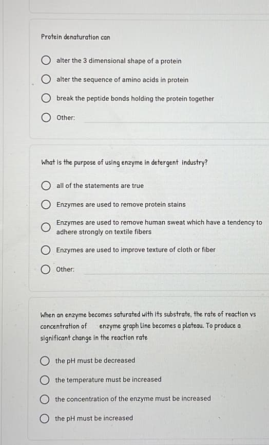 Protein denaturation can
alter the 3 dimensional shape of a protein
alter the sequence of amino acids in protein
Obreak the peptide bonds holding the protein together
Other:
What is the purpose of using enzyme in detergent industry?
all of the statements are true
Enzymes are used to remove protein stains
O
Enzymes are used to remove human sweat which have a tendency to
adhere strongly on textile fibers
O Enzymes are used to improve texture of cloth or fiber
Other:
When an enzyme becomes saturated with its substrate, the rate of reaction vs
concentration of enzyme graph line becomes a plateau. To produce a
significant change in the reaction rate
O the pH must be decreased
O the temperature must be increased
O the concentration of the enzyme must be increased
O the pH must be increased