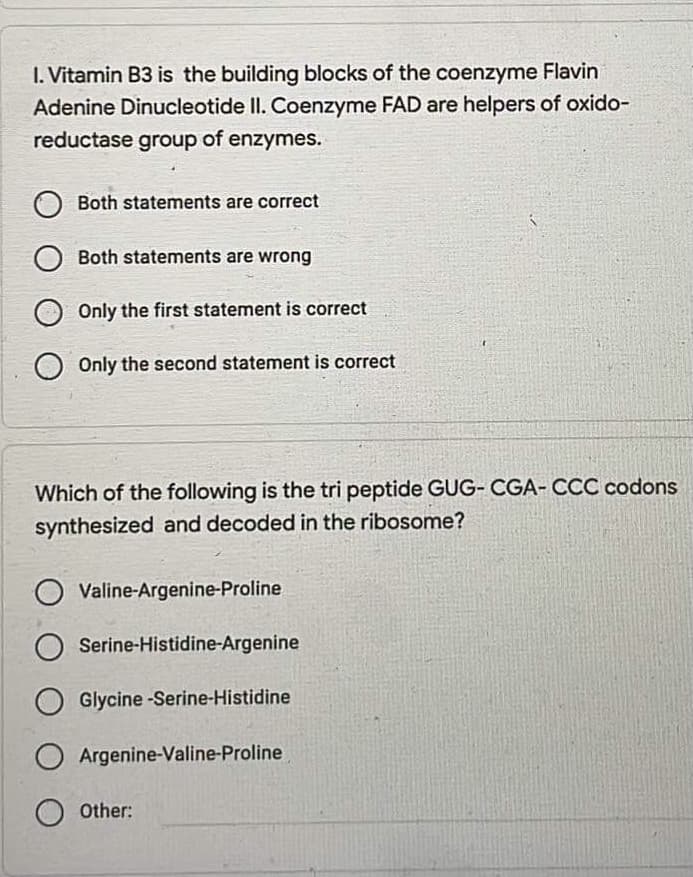 I. Vitamin B3 is the building blocks of the coenzyme Flavin
Adenine Dinucleotide II. Coenzyme FAD are helpers of oxido-
reductase group of enzymes.
Both statements are correct
Both statements are wrong
Only the first statement is correct
Only the second statement is correct
Which of the following is the tri peptide GUG- CGA- CCC codons
synthesized and decoded in the ribosome?
Valine-Argenine-Proline
O Serine-Histidine-Argenine
OGlycine-Serine-Histidine
O Argenine-Valine-Proline
Other: