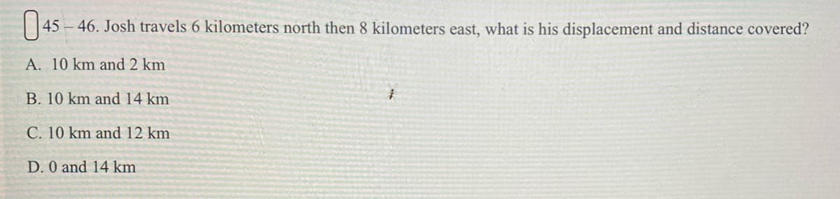 45 –46. Josh travels 6 kilometers north then 8 kilometers east, what is his displacement and distance covered?
A. 10 km and 2 km
B. 10 km and 14 km
C. 10 km and 12 km
D. 0 and 14 km
