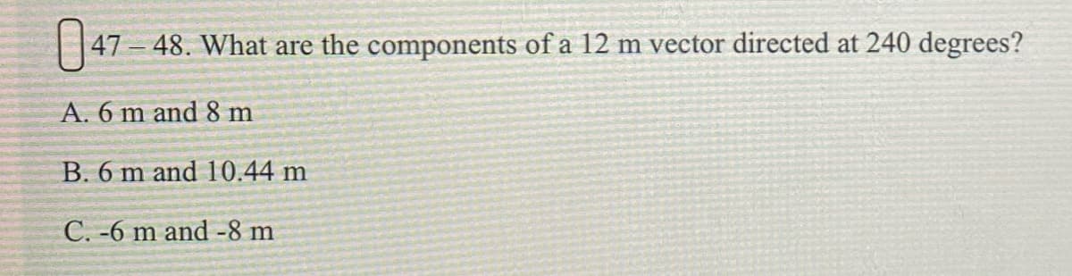 | 147 – 48. What are the components of a 12 m vector directed at 240 degrees?
A. 6 m and 8 m
B. 6 m and 10.44 m
C. -6 m and -8 m
