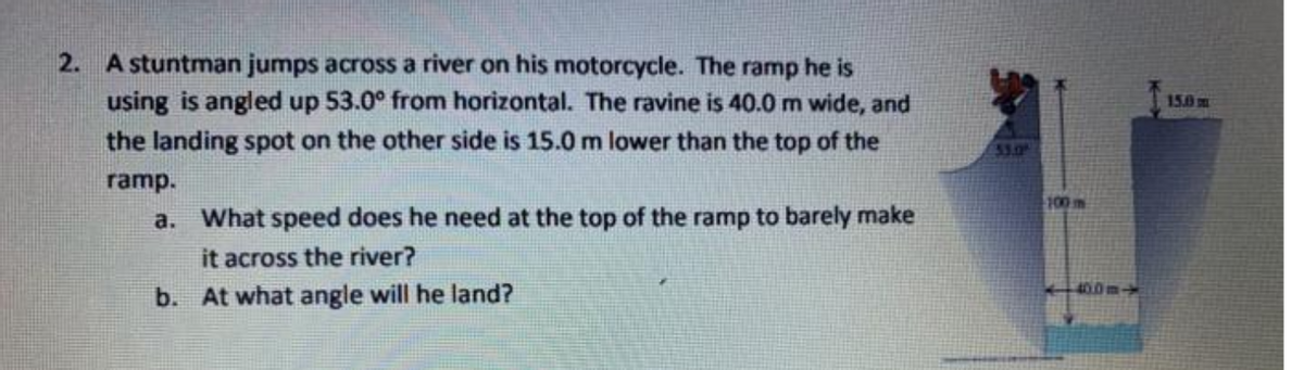 2. A stuntman jumps across a river on his motorcycle. The ramp he is
using is angled up 53.0° from horizontal. The ravine is 40.0 m wide, and
the landing spot on the other side is 15.0 m lower than the top of the
150
53.0
ramp.
100m
a. What speed does he need at the top of the ramp to barely make
it across the river?
b. At what angle will he land?
