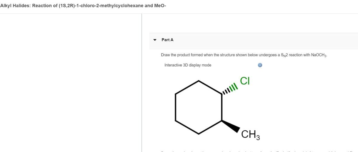 Alkyl Halides: Reaction of (1S,2R)-1-chloro-2-methylcyclohexane and MeO-
Part A
Draw the product formed when the structure shown below undergoes a SN2 reaction with NaOCH3.
Interactive 3D display mode
CI
CH3