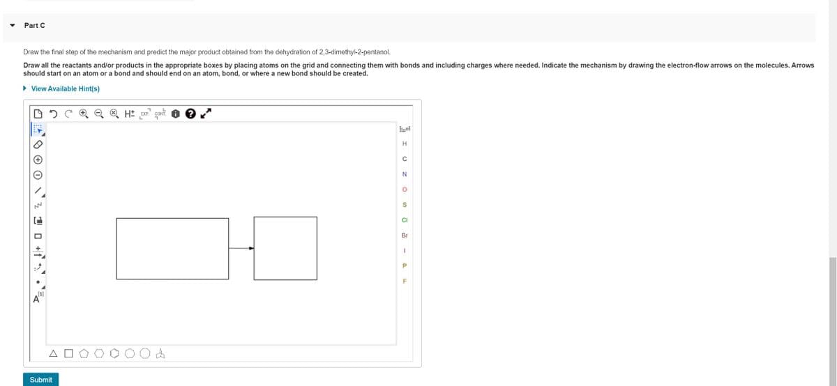 Part C
Draw the final step of the mechanism and predict the major product obtained from the dehydration of 2,3-dimethyl-2-pentanol.
Draw all the reactants and/or products in the appropriate boxes by placing atoms on the grid and connecting them with bonds and including charges where needed. Indicate the mechanism by drawing the electron-flow arrows on the molecules. Arrows
should start on an atom or a bond and should end on an atom, bond, or where a new bond should be created.
► View Available Hint(s)
NN
10+
[1]
A
Submit
H EXP. CONT
A
H
N
O
S
CI
Br
1
P
F