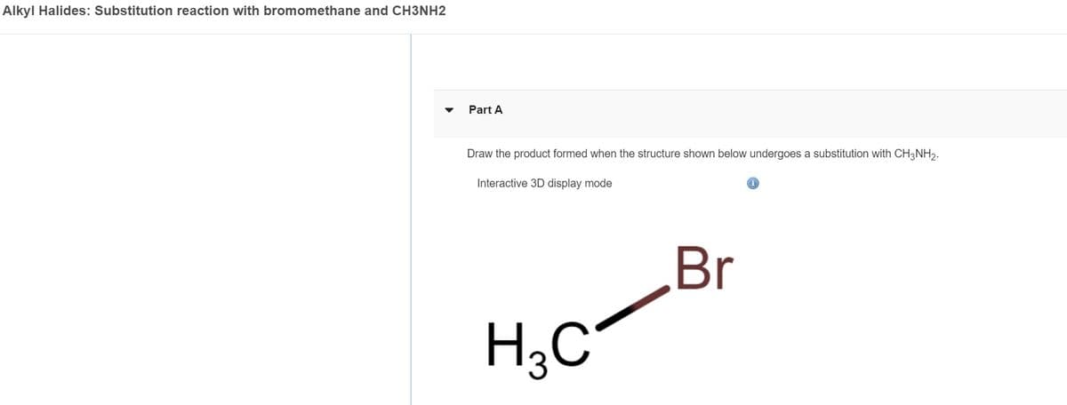 Alkyl Halides: Substitution reaction with bromomethane and CH3NH2
Part A
Draw the product formed when the structure shown below undergoes a substitution with CH3NH₂.
Interactive 3D display mode
H3C
Br