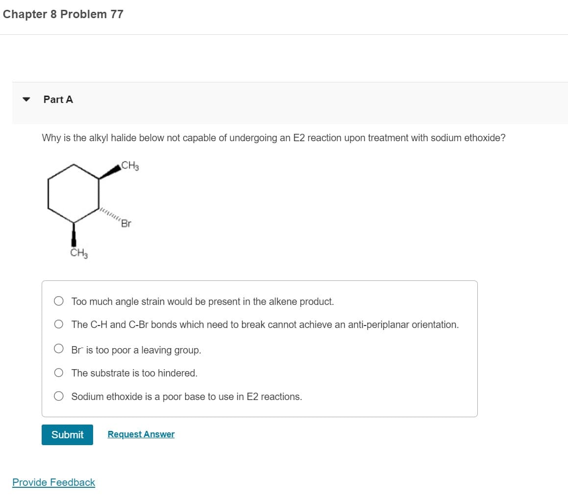 Chapter 8 Problem 77
Part A
Why is the alkyl halide below not capable of undergoing an E2 reaction upon treatment with sodium ethoxide?
CH3
CH3
ente
Too much angle strain would be present in the alkene product.
O The C-H and C-Br bonds which need to break cannot achieve an anti-periplanar orientation.
Submit
Br
Br is too poor a leaving group.
The substrate is too hindered.
Provide Feedback
Sodium ethoxide is a poor base to use in E2 reactions.
Request Answer