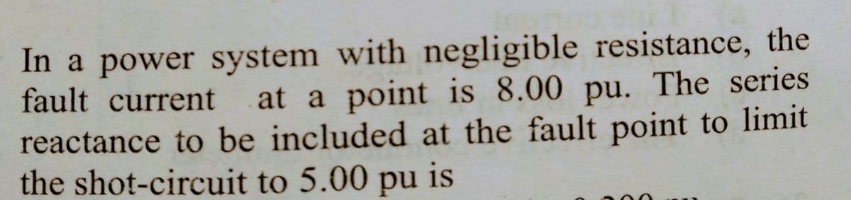 In a power system with negligible resistance, the
fault current at a point is 8.00 pu. The series
reactance to be included at the fault point to limit
the shot-circuit to 5.00 pu is