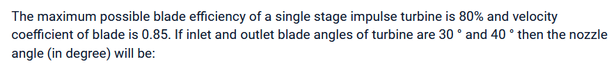 The maximum possible blade efficiency of a single stage impulse turbine is 80% and velocity
coefficient of blade is 0.85. If inlet and outlet blade angles of turbine are 30 ° and 40 ° then the nozzle
angle (in degree) will be: