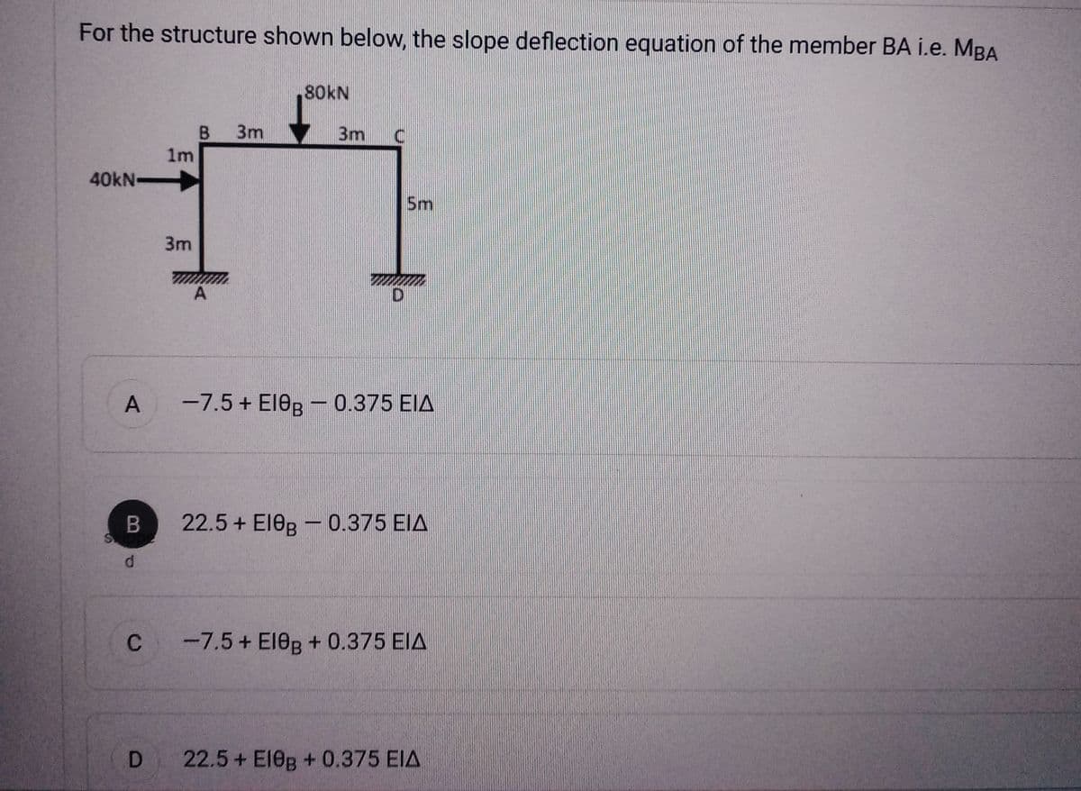 For the structure shown below, the slope deflection equation of the member BA i.e. MBA
80KN
3m
3m
17
40kN-
A
B
d
C
D
B
1m
3m
A
D
5m
-7.5 + E10B - 0.375 EIA
22.5 + ΕΙθΒ – 0.375 ΕΙΔ
-7.5+ El0B + 0.375 EIA
22.5+ El0B + 0.375 EIA