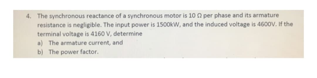 4. The synchronous reactance of a synchronous motor is 102 per phase and its armature
resistance is negligible. The input power is 1500kW, and the induced voltage is 4600V. If the
terminal voltage is 4160 V, determine
a) The armature current, and
b) The power factor.