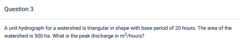 Question 3
A unit hydrograph for a watershed is triangular in shape with base period of 20 hours. The area of the
watershed is 500 ha. What is the peak discharge in m³/hours?