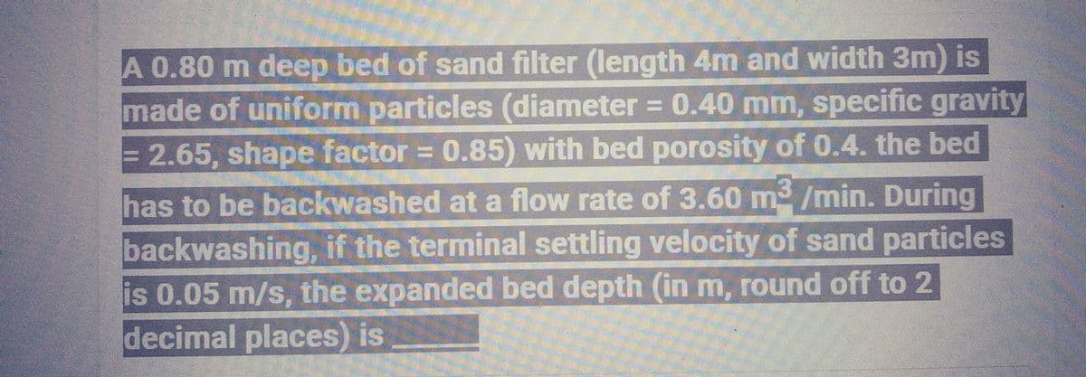 A 0.80 m deep bed of sand filter (length 4m and width 3m) is
made of uniform particles (diameter = 0.40 mm, specific gravity
= 2.65, shape factor= 0.85) with bed porosity of 0.4. the bed
has to be backwashed at a flow rate of 3.60 m³/min. During
backwashing, if the terminal settling velocity of sand particles
is 0.05 m/s, the expanded bed depth (in m, round off to 2
decimal places) is