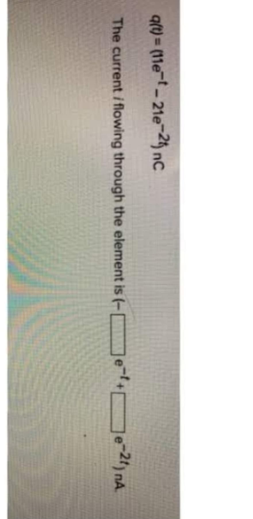 qft)=(11e-t-21e-21) nC
The current / flowing through the element is (-e-¹+e-21) nA